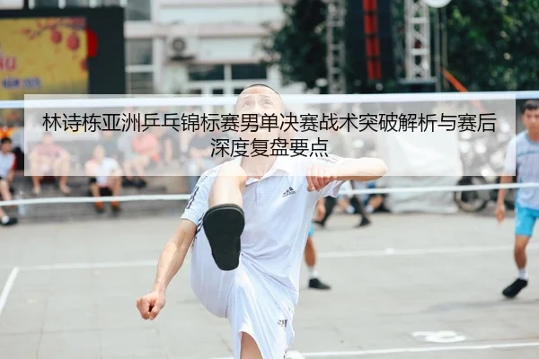 林诗栋亚洲乒乓锦标赛男单决赛战术突破解析与赛后深度复盘要点