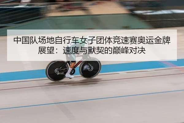 中国队场地自行车女子团体竞速赛奥运金牌展望：速度与默契的巅峰对决